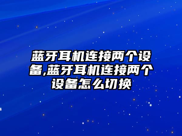 藍牙耳機連接兩個設(shè)備,藍牙耳機連接兩個設(shè)備怎么切換