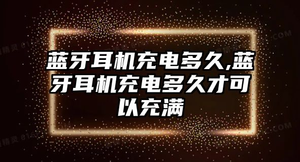 藍(lán)牙耳機充電多久,藍(lán)牙耳機充電多久才可以充滿