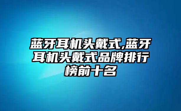 藍(lán)牙耳機(jī)頭戴式,藍(lán)牙耳機(jī)頭戴式品牌排行榜前十名