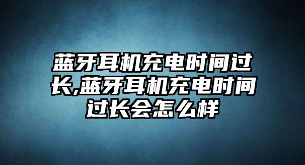 藍(lán)牙耳機(jī)充電時(shí)間過長,藍(lán)牙耳機(jī)充電時(shí)間過長會(huì)怎么樣