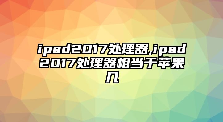 ipad2017處理器,ipad2017處理器相當于蘋果幾